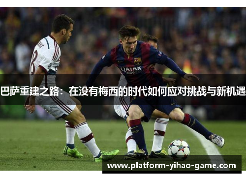 巴萨重建之路：在没有梅西的时代如何应对挑战与新机遇