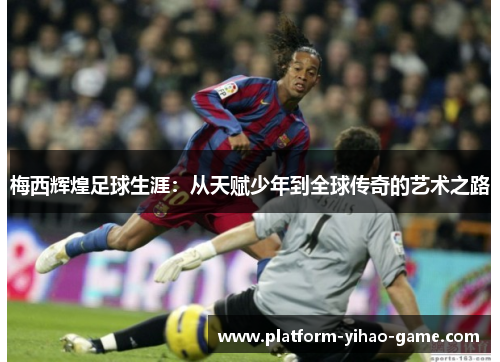 梅西辉煌足球生涯:从天赋少年到全球传奇的艺术之路 梅西辉煌足球生涯:从天赋少年到全球传奇的艺术之路