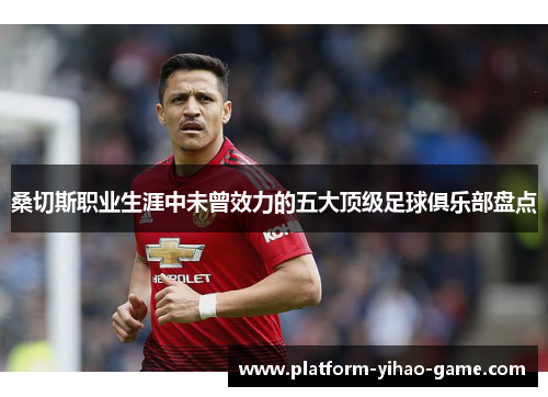 桑切斯职业生涯中未曾效力的五大顶级足球俱乐部盘点 桑切斯职业生涯中未曾效力的五大顶级足球俱乐部盘点