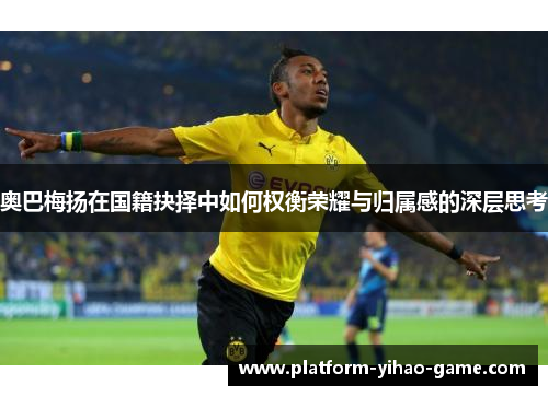 奥巴梅扬在国籍抉择中如何权衡荣耀与归属感的深层思考 奥巴梅扬在国籍抉择中如何权衡荣耀与归属感的深层思考