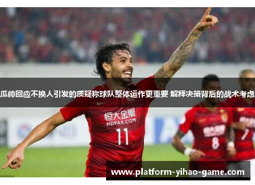 瓜帅回应不换人引发的质疑称球队整体运作更重要 解释决策背后的战术考虑