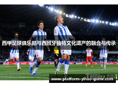 西甲足球俱乐部与西班牙独特文化遗产的融合与传承 西甲足球俱乐部与西班牙独特文化遗产的融合与传承
