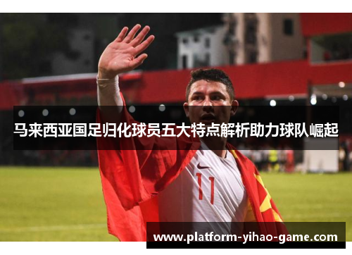 马来西亚国足归化球员五大特点解析助力球队崛起 马来西亚国足归化球员五大特点解析助力球队崛起