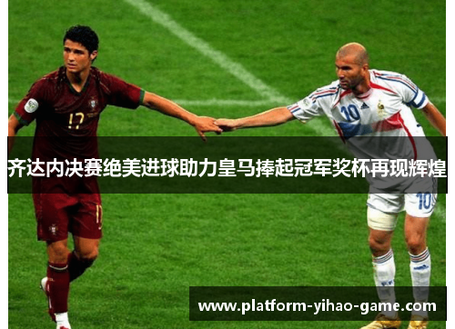 齐达内决赛绝美进球助力皇马捧起冠军奖杯再现辉煌 齐达内决赛绝美进球助力皇马捧起冠军奖杯再现辉煌