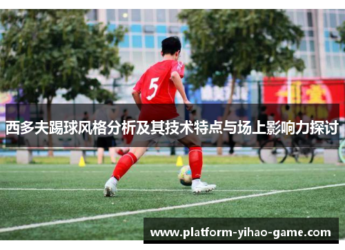西多夫踢球风格分析及其技术特点与场上影响力探讨 西多夫踢球风格分析及其技术特点与场上影响力探讨