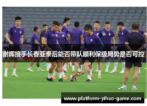 谢晖接手长春亚泰后能否带队顺利保级局势是否可控